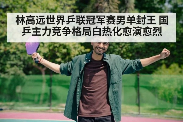林高远世界乒联冠军赛男单封王 国乒主力竞争格局白热化愈演愈烈