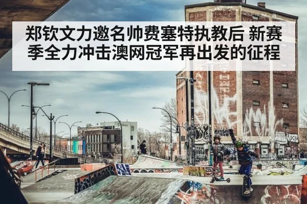 郑钦文力邀名帅费塞特执教后 新赛季全力冲击澳网冠军再出发的征程